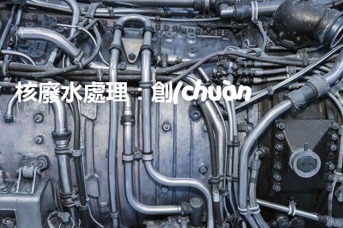 核廢水處理：創(chuàng)新方法揭秘，解決環(huán)境難題！